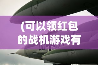 (可以领红包的战机游戏有哪些)领红包的战机游戏，新时代的游戏革命