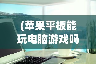 (苹果平板能玩电脑游戏吗怎么玩)苹果平板能否玩电脑游戏？游戏兼容性及体验解析