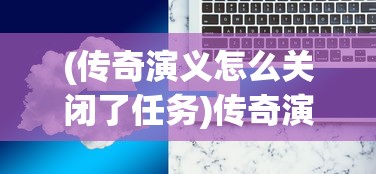 (传奇演义怎么关闭了任务)传奇演义关闭原因分析及应对方案探讨