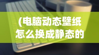 (电脑动态壁纸怎么换成静态的)如何更换电脑动态壁纸，详细步骤与常见问题解答
