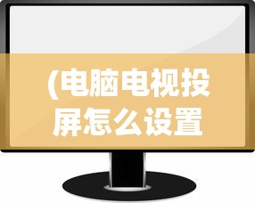 (电脑电视投屏怎么设置方法图片)电脑电视投屏的详细设置方法与常见问答