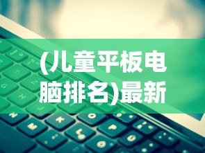 (儿童平板电脑排名)最新儿童平板电脑排行榜，科技与教育的完美结合