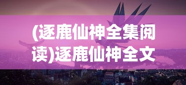 (逐鹿仙神全集阅读)逐鹿仙神全文阅读，探寻神秘仙侠世界