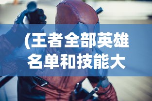 (王者全部英雄名单和技能大全)王者英雄全解析，英雄名单与技能详解