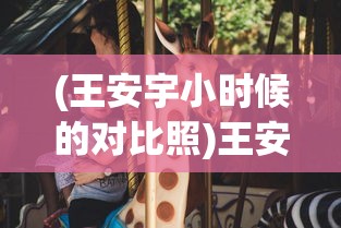 (王安宇小时候的对比照)王安宇透露外公钟爱关晓彤戏剧作品，跨代的欣赏与共鸣