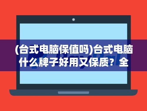 (台式电脑保值吗)台式电脑什么牌子好用又保质？全面解析各大品牌及其特点