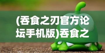 (吞食之刃官方论坛手机版)吞食之刃官方论坛，游戏交流与资讯汇聚之地