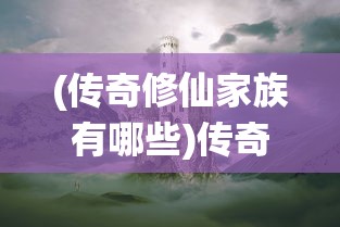 (传奇修仙家族有哪些)传奇修仙家族，探寻神秘力量的奇幻之旅