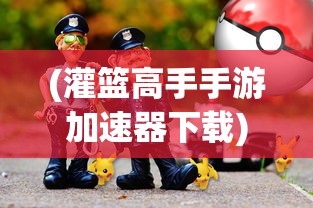 (灌篮高手手游加速器下载)灌篮高手手游加速器，游戏速度与体验的双重提升