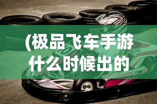 (极品飞车手游什么时候出的)极品飞车手游，速度与激情的极致体验