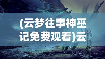 (云梦往事神巫记免费观看)云梦往事神巫记，追溯神秘的历史传说