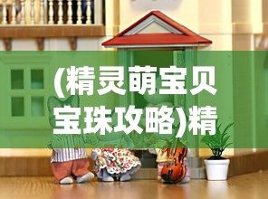 (精灵萌宝贝宝珠攻略)精灵萌宝贝宝珠，神秘力量与奇幻之旅的交融