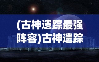 (古神遗踪最强阵容)古神遗踪阵容推荐，探索神秘世界的最佳组合