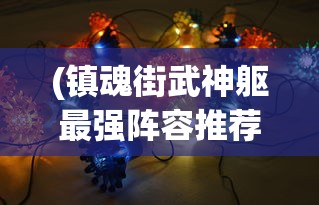 (镇魂街武神躯最强阵容推荐2023)镇魂街武神躯最强阵容，策略分析与选择指南