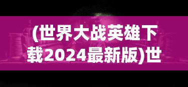 (世界大战英雄下载2024最新版)世界大战英雄，英勇无畏的战士与历史的见证