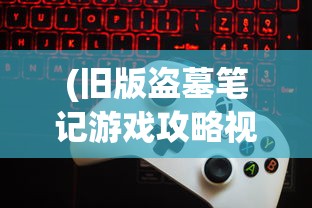 (旧版盗墓笔记游戏攻略视频播放)旧版盗墓笔记游戏，重温经典，探寻未知