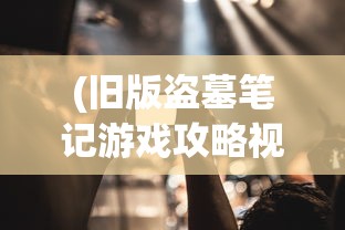 (旧版盗墓笔记游戏攻略视频播放)旧版盗墓笔记游戏，重温经典，探寻未知