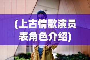 (上古情歌演员表角色介绍)上古情歌演员表全景解析，角色与演员深度探讨