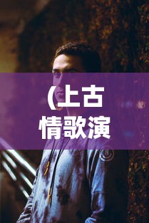 (上古情歌演员表角色介绍)上古情歌演员表全景解析，角色与演员深度探讨