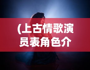 (上古情歌演员表角色介绍)上古情歌演员表全景解析，角色与演员深度探讨
