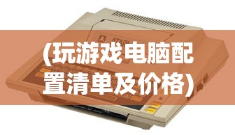 (玩游戏电脑配置清单及价格)玩游戏电脑配置推荐配置及其深度解析