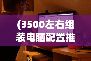(3500左右组装电脑配置推荐)组装电脑配置推荐，打造你的专属游戏利器