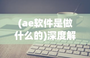 (ae软件是做什么的)深度解析AE软件，功能、应用与常见问题解答