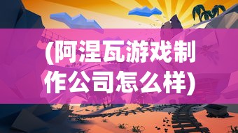(阿涅瓦游戏制作公司怎么样)阿涅瓦游戏制作公司，探索成功之路与未来挑战