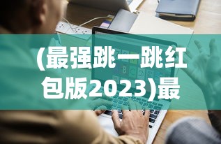 (最强跳一跳红包版2023)最强跳一跳红包版，游戏新潮流与互动体验革新