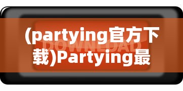 (partying官方下载)Partying最新版安卓版，全新体验与特色功能解析