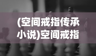 (空间戒指传承小说)空间戒指传承，传承神秘力量与无尽财富的秘密