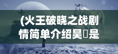 (火王破晓之战剧情简单介绍昊玥是什么神优河是什么神)火王破晓之战剧情简单介绍及深度分析