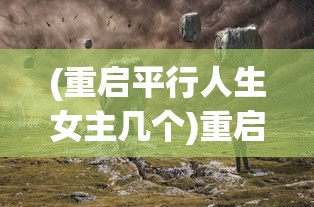 (重启平行人生女主几个)重启平行人生，探索新生活的无限可能