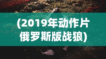 (2019年动作片俄罗斯版战狼)战狼风云，2019年俄罗斯动作大片的魅力解析