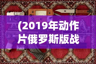 (2019年动作片俄罗斯版战狼)战狼风云，2019年俄罗斯动作大片的魅力解析