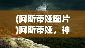 (阿斯蒂娅图片)阿斯蒂娅，神秘的名字背后的故事