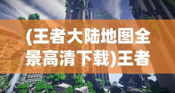 (王者大陆地图全景高清下载)王者大陆地图全景高清，探索游戏世界的奥秘