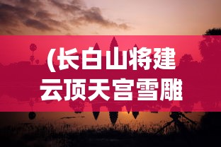 (长白山将建云顶天宫雪雕)长白山将建云顶天宫，探索自然与文化的融合之旅