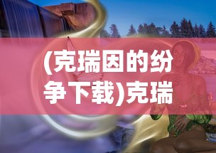 (克瑞因的纷争下载)克瑞因的纷争真实结局，深度解析与探讨