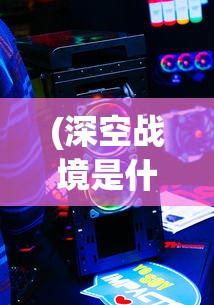 (深空战境是什么类型的游戏啊)深空战境，未来游戏的新领域