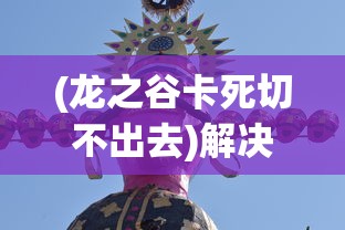 (龙之谷卡死切不出去)解决龙之谷器卡住不动问题的全面指南