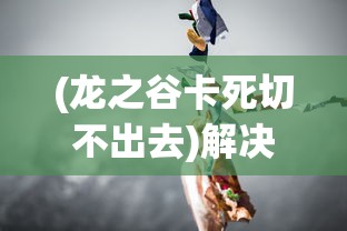 (龙之谷卡死切不出去)解决龙之谷器卡住不动问题的全面指南