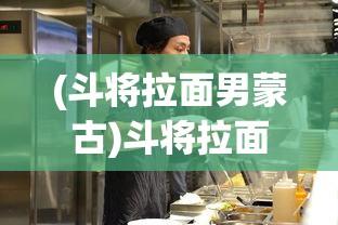 (斗将拉面男蒙古)斗将拉面男，热血与美食的交融