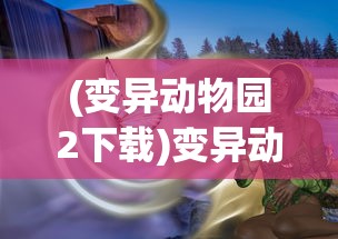 (变异动物园2下载)变异动物园2，深度解析与常见问题解答
