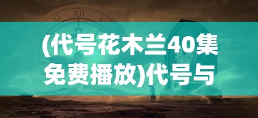 (代号花木兰40集免费播放)代号与花的神秘之旅，探寻背后的故事与意义