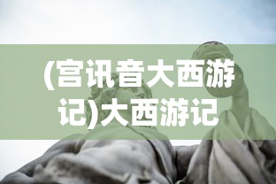 (宫讯音大西游记)大西游记，探寻古典神话的魅力与深层含义