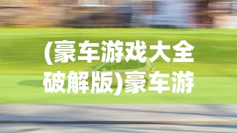 (豪车游戏大全破解版)豪车游戏大全，体验速度与激情的极致享受