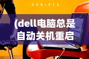 (dell电脑总是自动关机重启)Dell电脑总是自动关机的原因分析及解决方案