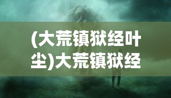 (大荒镇狱经叶尘)大荒镇狱经，古老传说与神秘力量的探索