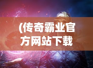 (传奇霸业官方网站下载)传奇霸业官方网站，探索游戏世界的门户